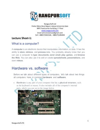 1
RangpurSoftLTD
RangpurSoft Ltd
Parker More,Near Begum rokeya University Gate
BRFC food corner building, 1st
floor
www.rangpursoft.com
Email:amirulislamcse@gmail.com
Cell: +8801719421526, +8801751281844
Lecture Sheet-1:
What is a computer?
A computer is an electronic device that manipulates information, or data. It has the
ability to store, retrieve, and process data. You probably already know that you
can use a computer to type documents, send email, play games, and browse
the Web. You can also use it to edit or create spreadsheets, presentations, and
even videos.
Hardware vs. software
Before we talk about different types of computers, let's talk about two things
all computers have in common:hardware and software.
 Hardware is any part of your computer that has a physical structure, such
as the keyboard or mouse. It also includes all of the computer's internal
parts, which you can see in the image below.
 