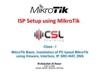 ISP Setup using MikroTik
Class - I
MikroTik Basic, Installation of PC based MikroTik
using Vmware, Interface, IP, SRC-NAT, DNS
M Abdullah Al Naser
B.Sc in CSE
CCNA, RHCE, RHCSA, MTCNA
 