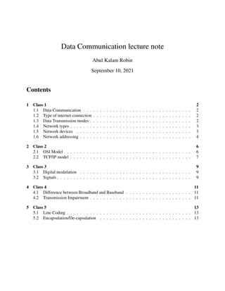 Data Communication lecture note
Abul Kalam Robin
September 10, 2021
Contents
1 Class 1 2
1.1 Data Communication . . . . . . . . . . . . . . . . . . . . . . . . . . . . . . . . . 2
1.2 Type of internet connection . . . . . . . . . . . . . . . . . . . . . . . . . . . . . . 2
1.3 Data Transmission modes . . . . . . . . . . . . . . . . . . . . . . . . . . . . . . . 2
1.4 Network types . . . . . . . . . . . . . . . . . . . . . . . . . . . . . . . . . . . . . 3
1.5 Network devices . . . . . . . . . . . . . . . . . . . . . . . . . . . . . . . . . . . 3
1.6 Network addressing . . . . . . . . . . . . . . . . . . . . . . . . . . . . . . . . . . 4
2 Class 2 6
2.1 OSI Model . . . . . . . . . . . . . . . . . . . . . . . . . . . . . . . . . . . . . . 6
2.2 TCP/IP model . . . . . . . . . . . . . . . . . . . . . . . . . . . . . . . . . . . . . 7
3 Class 3 9
3.1 Digital modulation . . . . . . . . . . . . . . . . . . . . . . . . . . . . . . . . . . 9
3.2 Signals . . . . . . . . . . . . . . . . . . . . . . . . . . . . . . . . . . . . . . . . . 9
4 Class 4 11
4.1 Difference between Broadband and Baseband . . . . . . . . . . . . . . . . . . . . 11
4.2 Transmission Impairment . . . . . . . . . . . . . . . . . . . . . . . . . . . . . . . 11
5 Class 5 13
5.1 Line Coding . . . . . . . . . . . . . . . . . . . . . . . . . . . . . . . . . . . . . . 13
5.2 Encapsulation/De-capsulation . . . . . . . . . . . . . . . . . . . . . . . . . . . . 13
 