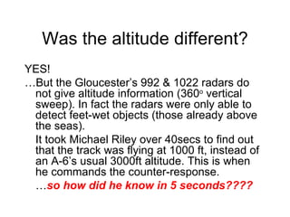 Was the altitude different? YES!  … But the Gloucester ’s 992 & 1022 radars do not give altitude information (360 o  vertical sweep). In fact the radars were only able to detect feet-wet objects (those already above the seas). It took Michael Riley over 40secs to find out that the track was flying at 1000 ft, instead of an A-6’s usual 3000ft altitude. This is when he commands the counter-response. … so how did he know in 5 seconds???? 