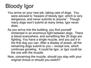 Bloody Igor You arrive on your new job, taking care of dogs.  You were advised to “beware of bloody Igor, which is very dangerous, and never submits to anyone”.  Though many dogs won’t submit at many times, Igor never does. As you arrive into the building, you find yourself immersed in an enormous fight between dogs.  There is blood everywhere, and something like 20 dogs are fighting. You have a single muzzle, and you put it in the first dog you can. After a display of power, all the remaining dogs submit to you -- except one, which continues growling.  It could be Igor, or Igor could be the one with the muzzle. Now, concerning the muzzle, should you stay with your original choice or should you switch? 