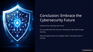 Conclusion: Embrace the
Cybersecurity Future
Cybersecurity is growing and critical.
It's accessible with free resources. Develop the right skills through
learning.
Many job opportunities are available. Build a rewarding career in
security.
 