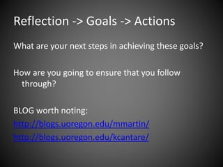 Reflection -> Goals -> Actions
What are your next steps in achieving these goals?
How are you going to ensure that you follow
through?
BLOG worth noting:
http://blogs.uoregon.edu/mmartin/
http://blogs.uoregon.edu/kcantare/
 