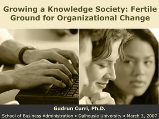 Growing a Knowledge Society: Fertile Ground for Organizational Change Gudrun Curri, Ph.D. School of Business Administration • Dalhousie University • March 3, 2007 