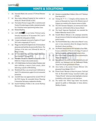 3
http://www.learning360.net/student-registration/
HINTS & SOLUTIONS
1. (b) Narendra Modi is the current (15th
) Prime Minister
ofIndia.
2. (a) West Indies defeated England by four wickets to
lift the ICCWorld T20 title in 2016.
3. (c) The Indian Premier League (IPL) is a professional
Twenty20 cricketleaguein India, contestedannually
by6 franchise teams representing Indian cities.
4. (d) Rudyard Kipling.
5. (c) AAP ( ) is an Indian Political party,,
formally launched on 26 November 2012, and is
currentlythe ruling partyof Delhi.
6. (b) Amajor earthquake occurred in Nepal on 25April
2015 with a magnitude of7.8 or 8.1.
7. (a) Maggi was banned for higher levels ofmonosodium
glutamateand leadthan thepermissible llimits. The
findings of the tests were followed by bans on
Maggi in India.
8. (d) 24th
World Book Fair was held at Pragati Maidan in
New Delhi on 9th
January2016.
9. (c) The odd-even rule for vehicles was applied in New
Delhi for 15 days in the month January.
10. (b) A.P.JAbdul Kalam,theformerIndian President,died
after suffering a massive heart attack, while
delivering a speech in IIM shillong.
11. (c) World Earth Day is an annual event Celebrated on
April 22 todemonstrate support for environmental
protection.
12. (a) Amitabh Kant was appointed the second CEO of
the NITI Aayog. He succeeded former Planning
Commission Secreatarysindhushree khullar.
13. (d) Suresh Prabhakar Prabhu is the current Railway
Minister of India.
14. (b) DurontoisawardedBest Children’sfilm in63rd
National
FilmAward2015.
15. (a) Among the 75 ‘A - 1’ Category railway stations, the
station at Diamond city, Surat in the Western state of
Gujarat was ranked as the cleanest station in India.
16. (c) The 2016 Summer Olympics, an international multi-
sport event, will be held in Rio ee Janeiro, Brazil.
17. (a) The South Superstar Rajnikanth was awarded the
PadmaVibhushanAward in 2016.
18. (d) Swachh Bharat Abhiyan is the campaign started by
the government of India for making India a clean and
green Country.
19. (b) TheWorldWildlife Dayis observed on March 3 every
year to raise awareness about the dangers faced by
the planet’s fauna and flora.
20. (a) TheWorldCultureFestival2016washeld in NewDelhi.
It was a celebration of TheArt of Living’s 35 years of
Service, humanity, spiritualityand human values.
21. (a) Zika Virus disease is caused by a virus transmitted by
Aedes mosquitoes.
22. (d) Manoj Kumar, an award winning bollywood actor and
director was honoured with the Dadasaheb Phalke
Award 2015 bythe government of India.
23. (b) Arun Jaitley is the current Finance Minister who
presented Union Budget 2016-17.
24. (b) Piyush Goyal, Minister of State for power, Coal and
New & Renewable Energy launched mobile app
“Vidyut Pravah” which provides highlights of power
availabilityin the countryon real time basis.
25. (c) The world’s first ‘White Tiger Safari’ has recently
opened for public at Mukundpur in Satna district,
Madhya Pradesh.
 
