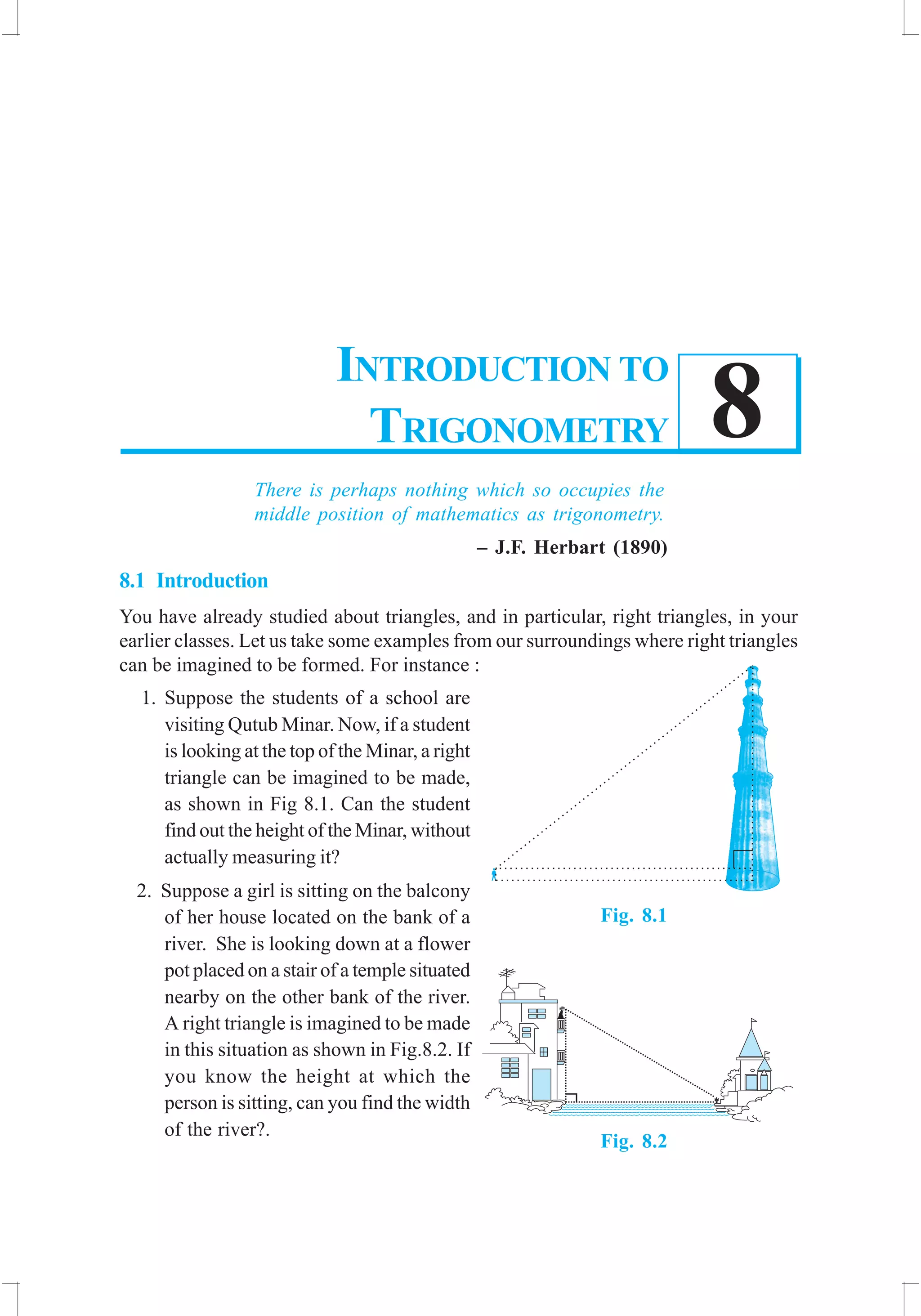 INTRODUCTION TO TRIGONOMETRY 173
8
There is perhaps nothing which so occupies the
middle position of mathematics as trigonometry.
– J.F. Herbart (1890)
8.1 Introduction
You have already studied about triangles, and in particular, right triangles, in your
earlier classes. Let us take some examples from our surroundings where right triangles
can be imagined to be formed. For instance :
1. Suppose the students of a school are
visiting Qutub Minar. Now, if a student
is looking at the top of the Minar, a right
triangle can be imagined to be made,
as shown in Fig 8.1. Can the student
find out the height of the Minar, without
actually measuring it?
2. Suppose a girl is sitting on the balcony
of her house located on the bank of a
river. She is looking down at a flower
pot placed on a stair of a temple situated
nearby on the other bank of the river.
A right triangle is imagined to be made
in this situation as shown in Fig.8.2. If
you know the height at which the
person is sitting, can you find the width
of the river?.
INTRODUCTION TO
TRIGONOMETRY
Fig. 8.1
Fig. 8.2
 