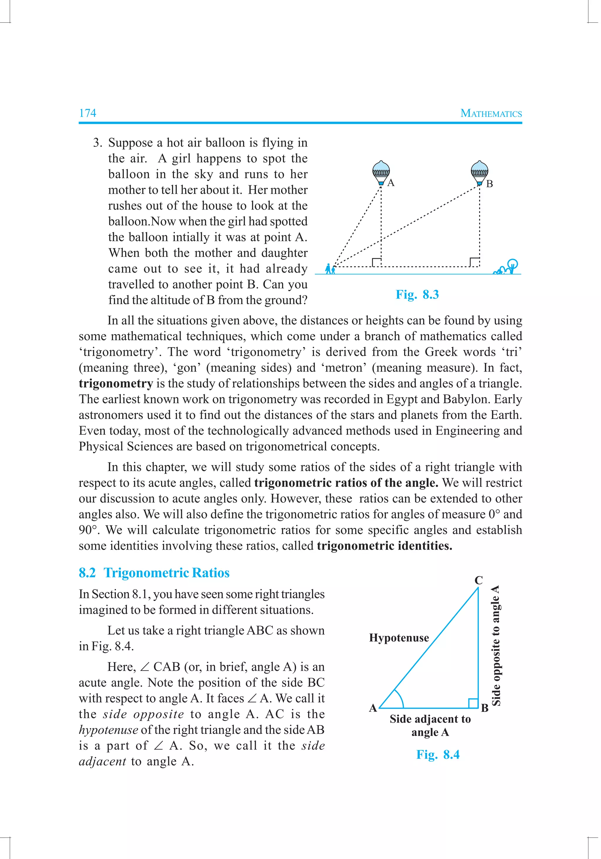 174 MATHEMATICS
3. Suppose a hot air balloon is flying in
the air. A girl happens to spot the
balloon in the sky and runs to her
mother to tell her about it. Her mother
rushes out of the house to look at the
balloon.Now when the girl had spotted
the balloon intially it was at point A.
When both the mother and daughter
came out to see it, it had already
travelled to another point B. Can you
find the altitude of B from the ground?
In all the situations given above, the distances or heights can be found by using
some mathematical techniques, which come under a branch of mathematics called
‘trigonometry’. The word ‘trigonometry’ is derived from the Greek words ‘tri’
(meaning three), ‘gon’ (meaning sides) and ‘metron’ (meaning measure). In fact,
trigonometry is the study of relationships between the sides and angles of a triangle.
The earliest known work on trigonometry was recorded in Egypt and Babylon. Early
astronomers used it to find out the distances of the stars and planets from the Earth.
Even today, most of the technologically advanced methods used in Engineering and
Physical Sciences are based on trigonometrical concepts.
In this chapter, we will study some ratios of the sides of a right triangle with
respect to its acute angles, called trigonometric ratios of the angle. We will restrict
our discussion to acute angles only. However, these ratios can be extended to other
angles also. We will also define the trigonometric ratios for angles of measure 0° and
90°. We will calculate trigonometric ratios for some specific angles and establish
some identities involving these ratios, called trigonometric identities.
8.2 Trigonometric Ratios
In Section 8.1, you have seen some right triangles
imagined to be formed in different situations.
Let us take a right triangle ABC as shown
in Fig. 8.4.
Here, ∠ CAB (or, in brief, angle A) is an
acute angle. Note the position of the side BC
with respect to angle A. It faces ∠ A. We call it
the side opposite to angle A. AC is the
hypotenuse of the right triangle and the sideAB
is a part of ∠ A. So, we call it the side
adjacent to angle A.
Fig. 8.4
Fig. 8.3
 