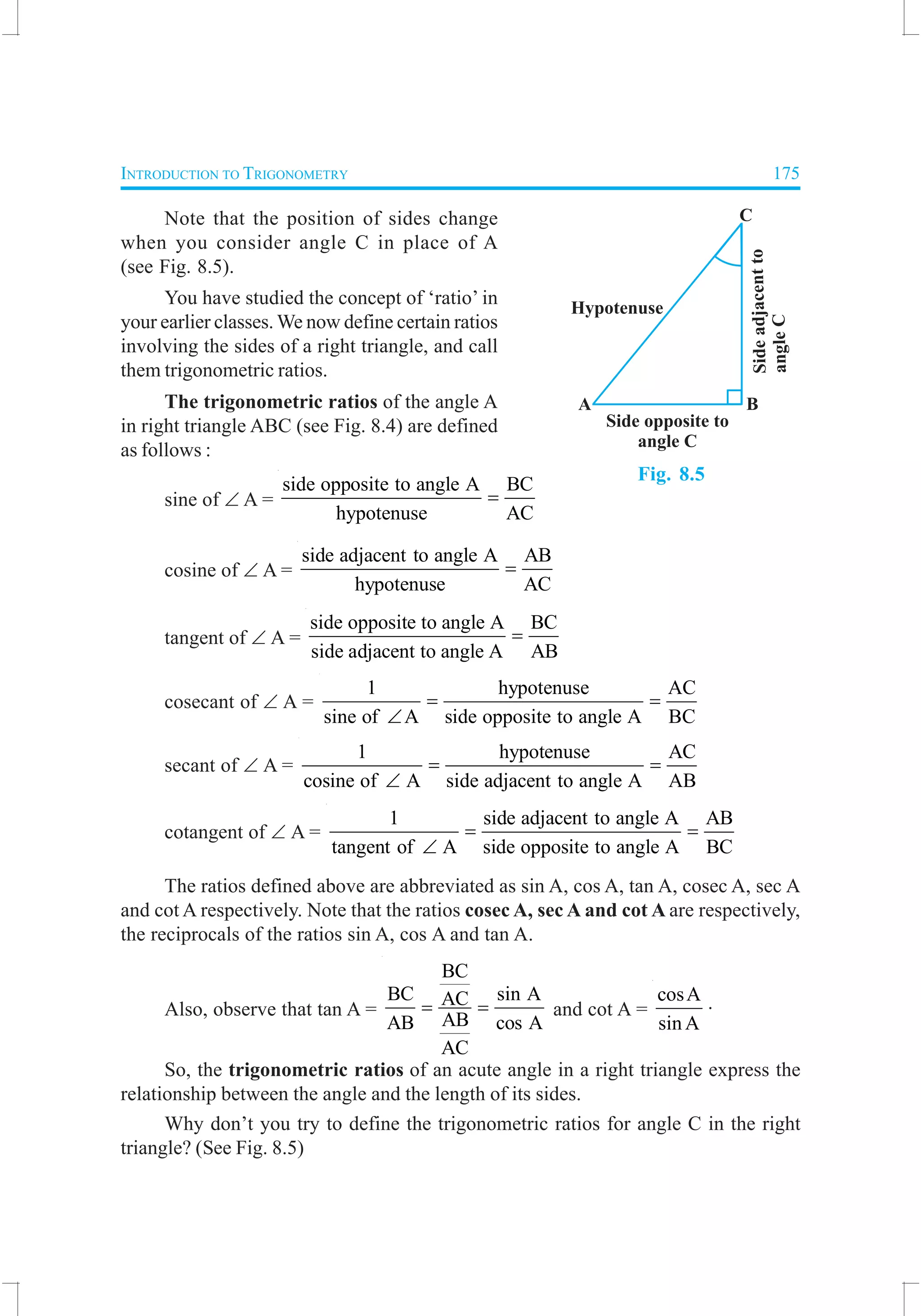 INTRODUCTION TO TRIGONOMETRY 175
Note that the position of sides change
when you consider angle C in place of A
(see Fig. 8.5).
You have studied the concept of ‘ratio’ in
your earlier classes. We now define certain ratios
involving the sides of a right triangle, and call
them trigonometric ratios.
The trigonometric ratios of the angle A
in right triangle ABC (see Fig. 8.4) are defined
as follows :
sine of ∠ A =
side opposite to angle A BC
hypotenuse AC
=
cosine of ∠ A =
side adjacent to angle A AB
hypotenuse AC
=
tangent of ∠ A =
side opposite to angle A BC
side adjacent to angle A AB
=
cosecant of ∠ A =
1 hypotenuse AC
sine of A side opposite to angle A BC
= =
∠
secant of ∠ A =
1 hypotenuse AC
cosine of A side adjacent to angle A AB
= =
∠
cotangent of ∠ A =
1 side adjacent to angle A AB
tangent of A side opposite to angle A BC
= =
∠
The ratios defined above are abbreviated as sin A, cos A, tan A, cosec A, sec A
and cot A respectively. Note that the ratios cosec A, sec A and cot A are respectively,
the reciprocals of the ratios sin A, cos A and tan A.
Also, observe that tan A =
BC
BC sin AAC
ABAB cos A
AC
= = and cot A =
cosA
sin A
.
So, the trigonometric ratios of an acute angle in a right triangle express the
relationship between the angle and the length of its sides.
Why don’t you try to define the trigonometric ratios for angle C in the right
triangle? (See Fig. 8.5)
Fig. 8.5
 