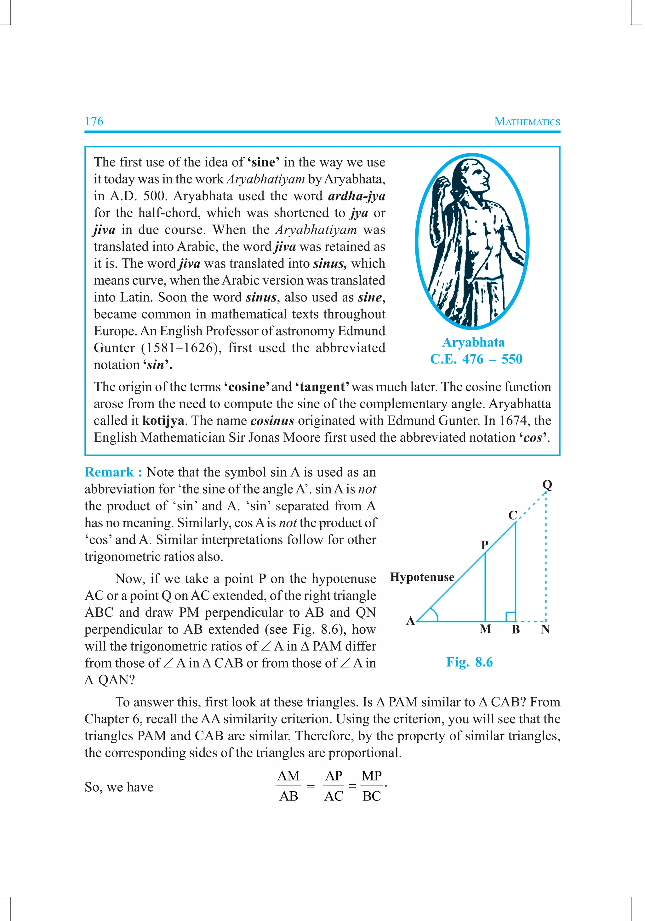 176 MATHEMATICS
The first use of the idea of ‘sine’ in the way we use
it today was in the work Aryabhatiyam byAryabhata,
in A.D. 500. Aryabhata used the word ardha-jya
for the half-chord, which was shortened to jya or
jiva in due course. When the Aryabhatiyam was
translated into Arabic, the word jiva was retained as
it is. The word jiva was translated into sinus, which
means curve, when theArabic version was translated
into Latin. Soon the word sinus, also used as sine,
became common in mathematical texts throughout
Europe.An English Professor of astronomy Edmund
Gunter (1581–1626), first used the abbreviated
notation ‘sin’.
The origin of the terms ‘cosine’and ‘tangent’was much later. The cosine function
arose from the need to compute the sine of the complementary angle. Aryabhatta
called it kotijya. The name cosinus originated with Edmund Gunter. In 1674, the
English Mathematician Sir Jonas Moore first used the abbreviated notation ‘cos’.
Remark : Note that the symbol sin A is used as an
abbreviation for ‘the sine of the angle A’. sinA is not
the product of ‘sin’ and A. ‘sin’ separated from A
has no meaning. Similarly, cosAis not the product of
‘cos’ and A. Similar interpretations follow for other
trigonometric ratios also.
Now, if we take a point P on the hypotenuse
AC or a point Q onAC extended, of the right triangle
ABC and draw PM perpendicular to AB and QN
perpendicular to AB extended (see Fig. 8.6), how
will the trigonometric ratios of ∠ A in ∆ PAM differ
from those of ∠ A in ∆ CAB or from those of ∠ A in
∆ QAN?
To answer this, first look at these triangles. Is ∆ PAM similar to ∆ CAB? From
Chapter 6, recall the AA similarity criterion. Using the criterion, you will see that the
triangles PAM and CAB are similar. Therefore, by the property of similar triangles,
the corresponding sides of the triangles are proportional.
So, we have
AM
AB
=
AP MP
AC BC
= ⋅
Aryabhata
C.E. 476 – 550
Fig. 8.6
 