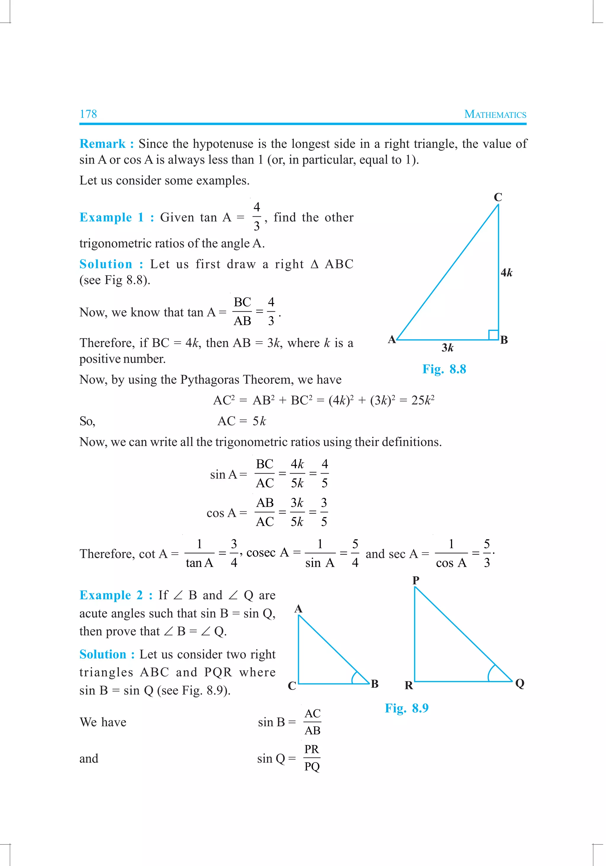 178 MATHEMATICS
Remark : Since the hypotenuse is the longest side in a right triangle, the value of
sin A or cos A is always less than 1 (or, in particular, equal to 1).
Let us consider some examples.
Example 1 : Given tan A =
4
3
, find the other
trigonometric ratios of the angle A.
Solution : Let us first draw a right ∆ ABC
(see Fig 8.8).
Now, we know that tan A =
BC 4
AB 3
= .
Therefore, if BC = 4k, then AB = 3k, where k is a
positive number.
Now, by using the Pythagoras Theorem, we have
AC2
= AB2
+ BC2
= (4k)2
+ (3k)2
= 25k2
So, AC = 5k
Now, we can write all the trigonometric ratios using their definitions.
sin A =
BC 4 4
AC 5 5
k
k
= =
cos A =
AB 3 3
AC 5 5
k
k
= =
Therefore, cot A =
1 3 1 5, cosec A =
tanA 4 sin A 4
= = and sec A =
1 5
cos A 3
= ⋅
Example 2 : If ∠ B and ∠ Q are
acute angles such that sin B = sin Q,
then prove that ∠ B = ∠ Q.
Solution : Let us consider two right
triangles ABC and PQR where
sin B = sin Q (see Fig. 8.9).
We have sin B =
AC
AB
and sin Q =
PR
PQ
Fig. 8.8
Fig. 8.9
 