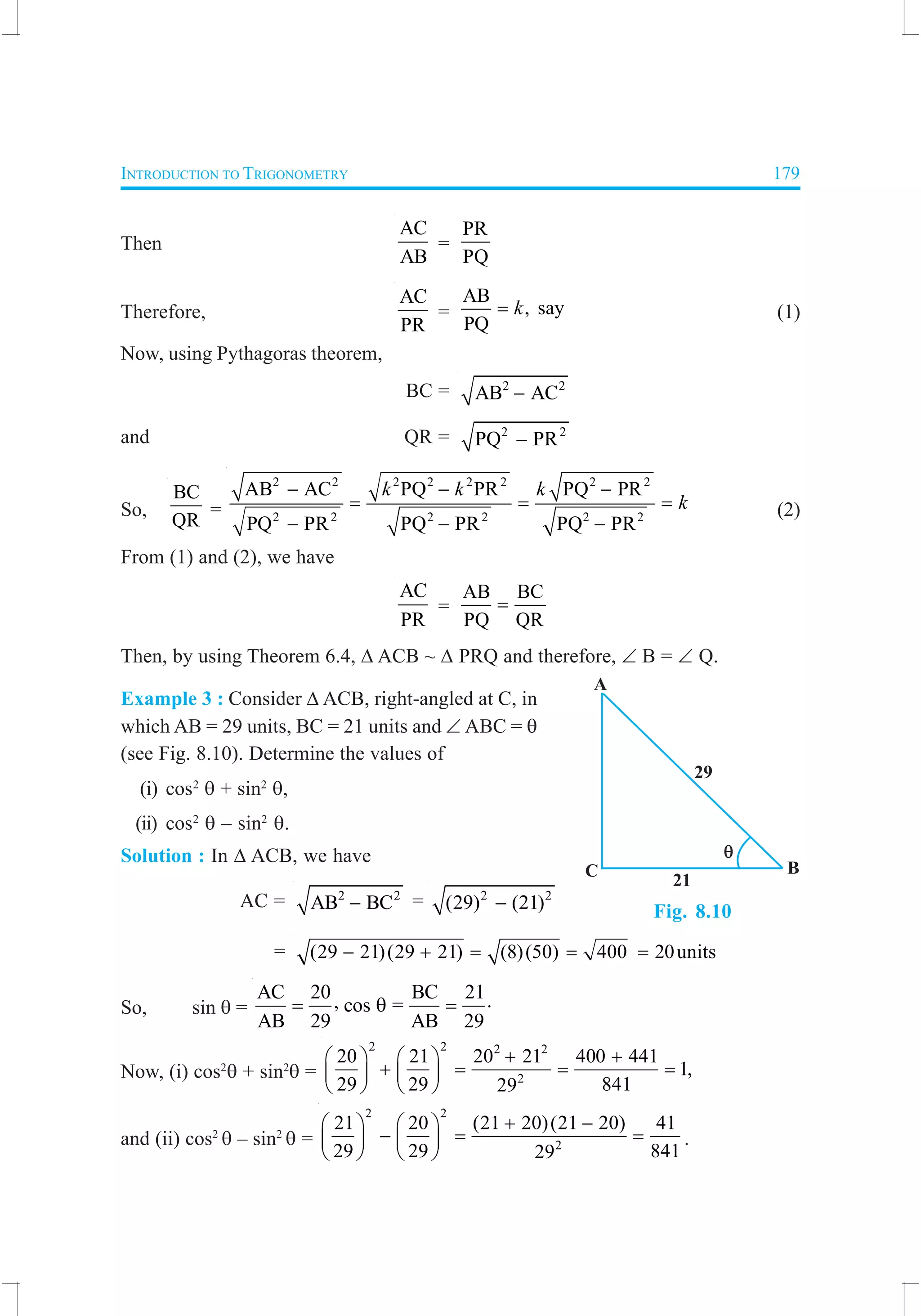 INTRODUCTION TO TRIGONOMETRY 179
Then
AC
AB
=
PR
PQ
Therefore,
AC
PR
=
AB
, say
PQ
k= (1)
Now, using Pythagoras theorem,
BC = 2 2
AB AC−
and QR = 2 2
PQ – PR
So,
BC
QR
=
2 2 2 2 2 2 2 2
2 2 2 2 2 2
AB AC PQ PR PQ PR
PQ PR PQ PR PQ PR
k k k
k
− − −
= = =
− − −
(2)
From (1) and (2), we have
AC
PR
=
AB BC
PQ QR
=
Then, by using Theorem 6.4, ∆ ACB ~ ∆ PRQ and therefore, ∠ B = ∠ Q.
Example 3 : Consider ∆ ACB, right-angled at C, in
which AB = 29 units, BC = 21 units and ∠ ABC = θ
(see Fig. 8.10). Determine the values of
(i) cos2
θ + sin2
θ,
(ii) cos2
θ – sin2
θ.
Solution : In ∆ ACB, we have
AC = 2 2
AB BC− = 2 2
(29) (21)−
= (29 21)(29 21) (8)(50) 400 20units− + = = =
So, sin θ =
AC 20 BC 21, cos =
AB 29 AB 29
= θ = ⋅
Now, (i) cos2
θ + sin2
θ =
2 2 2 2
2
20 21 20 21 400 441
1,
29 29 84129
+ +   
+ = = =   
   
and (ii) cos2
θ – sin2
θ =
2 2
2
21 20 (21 20)(21 20) 41
29 29 84129
+ −   
− = =   
   
.
Fig. 8.10
 