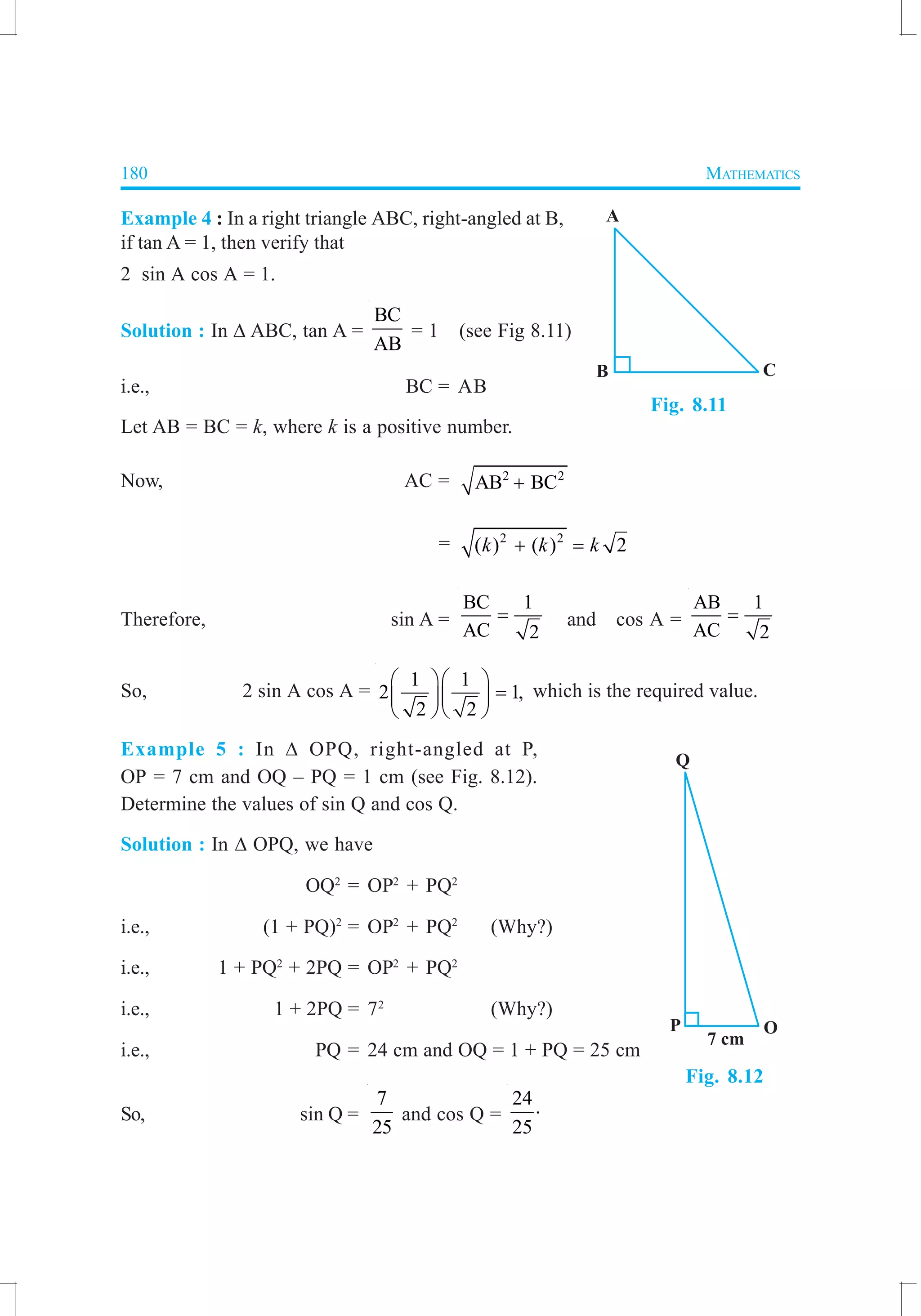 180 MATHEMATICS
Example 4 : In a right triangle ABC, right-angled at B,
if tan A = 1, then verify that
2 sin A cos A = 1.
Solution : In ∆ ABC, tan A =
BC
AB
= 1 (see Fig 8.11)
i.e., BC = AB
Let AB = BC = k, where k is a positive number.
Now, AC = 2 2
AB BC+
= 2 2
( ) ( ) 2k k k+ =
Therefore, sin A =
BC 1
AC 2
= and cos A =
AB 1
AC 2
=
So, 2 sin A cos A =
1 1
2 1,
2 2
  
=  
  
which is the required value.
Example 5 : In ∆ OPQ, right-angled at P,
OP = 7 cm and OQ – PQ = 1 cm (see Fig. 8.12).
Determine the values of sin Q and cos Q.
Solution : In ∆ OPQ, we have
OQ2
= OP2
+ PQ2
i.e., (1 + PQ)2
= OP2
+ PQ2
(Why?)
i.e., 1 + PQ2
+ 2PQ = OP2
+ PQ2
i.e., 1 + 2PQ = 72
(Why?)
i.e., PQ = 24 cm and OQ = 1 + PQ = 25 cm
So, sin Q =
7
25
and cos Q =
24
25
⋅
Fig. 8.12
Fig. 8.11
 