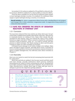 Chemical Reactions and Equations 13
In reaction (1.31) carbon is oxidised to CO and ZnO is reduced to Zn.
In reaction (1.32) HCl is oxidised to Cl2
whereas MnO2
is reduced to MnCl2
.
From the above examples we can say that if a substance gains oxygen
or loses hydrogen during a reaction, it is oxidised. If a substance loses
oxygen or gains hydrogen during a reaction, it is reduced.
Q U E S T I O N SQ U E S T I O N SQ U E S T I O N SQ U E S T I O N SQ U E S T I O N S
?
1. Why does the colour of copper sulphate solution change when
an iron nail is dipped in it?
2. Give an example of a double displacement reaction other than
the one given in Activity 1.10.
3. Identify the substances that are oxidised and the substances
that are reduced in the following reactions.
(i) 4Na(s) + O2
(g) → 2Na2
O(s)
(ii) CuO(s) + H2
(g) → Cu(s) + H2
O(l)
1.31.31.31.31.3 HAHAHAHAHAVE YOU OBSERVED THE EFFECTS OF OVE YOU OBSERVED THE EFFECTS OF OVE YOU OBSERVED THE EFFECTS OF OVE YOU OBSERVED THE EFFECTS OF OVE YOU OBSERVED THE EFFECTS OF OXIDXIDXIDXIDXIDAAAAATIONTIONTIONTIONTION
REAREAREAREAREACTIONS IN EVERYDCTIONS IN EVERYDCTIONS IN EVERYDCTIONS IN EVERYDCTIONS IN EVERYDAAAAAY LIFE?Y LIFE?Y LIFE?Y LIFE?Y LIFE?
1.3.1 Corrosion
You must have observed that iron articles are shiny when new, but get
coated with a reddish brown powder when left for some time. This process
is commonly known as rusting of iron. Some other metals also get
tarnished in this manner. Have you noticed the colour of the coating
formed on copper and silver? When a metal is attacked by substances
around it such as moisture, acids, etc., it is said to corrode and this
process is called corrosion. The black coating on silver and the green
coating on copper are other examples of corrosion.
Corrosion causes damage to car bodies, bridges, iron railings, ships
and to all objects made of metals, specially those of iron. Corrosion of
iron is a serious problem. Every year an enormous amount of money is
spent to replace damaged iron. You will learn more about corrosion in
Chapter 3.
1.3.2 Rancidity
Have you ever tasted or smelt the fat/oil containing food materials left
for a long time?
When fats and oils are oxidised, they become rancid and their smell
and taste change. Usually substances which prevent oxidation
(antioxidants) are added to foods containing fats and oil. Keeping food
in air tight containers helps to slow down oxidation. Do you know that
chips manufacturers usually flush bags of chips with gas such as
nitrogen to prevent the chips from getting oxidised ?
Recall Activity 1.1, where a magnesium ribbon burns with a dazzling flame in air (oxygen)
and changes into a white substance, magnesium oxide. Is magnesium being oxidised or
reduced in this reaction?
 