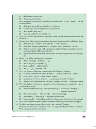 Chemical Reactions and Equations 15
(c) decomposition reaction.
(d) displacement reaction.
3. What happens when dilute hydrochloric acid is added to iron fillings? Tick the
correct answer.
(a) Hydrogen gas and iron chloride are produced.
(b) Chlorine gas and iron hydroxide are produced.
(c) No reaction takes place.
(d) Iron salt and water are produced.
4. What is a balanced chemical equation? Why should chemical equations be
balanced?
5. Translate the following statements into chemical equations and then balance them.
(a) Hydrogen gas combines with nitrogen to form ammonia.
(b) Hydrogen sulphide gas burns in air to give water and sulpur dioxide.
(c) Barium chloride reacts with aluminium sulphate to give aluminium chloride
and a precipitate of barium sulphate.
(d) Potassium metal reacts with water to give potassium hydroxide and hydrogen
gas.
6. Balance the following chemical equations.
(a) HNO3
+Ca(OH)2
→ Ca(NO3
)2
+ H2
O
(b) NaOH + H2
SO4
→ Na2
SO4
+ H2
O
(c) NaCl + AgNO3
→ AgCl + NaNO3
(d) BaCl2
+ H2
SO4
→ BaSO4
+ HCl
7. Write the balanced chemical equations for the following reactions.
(a) Calcium hydroxide + Carbon dioxide → Calcium carbonate + Water
(b) Zinc + Silver nitrate → Zinc nitrate + Silver
(c) Aluminium + Copper chloride → Aluminium chloride + Copper
(d) Barium chloride + Potassium sulphate → Barium sulphate + Potassium chloride
8. Write the balanced chemical equation for the following and identify the type of
reaction in each case.
(a) Potassium bromide(aq) + Barium iodide(aq) → Potassium iodide(aq) +
Barium bromide(s)
(b) Zinc carbonate(s) → Zinc oxide(s) + Carbon dioxide(g)
(c) Hydrogen(g) + Chlorine(g) → Hydrogen chloride(g)
(d) Magnesium(s) + Hydrochloric acid(aq) → Magnesium chloride(aq) + Hydrogen(g)
9. What does one mean by exothermic and endothermic reactions? Give examples.
10. Why is respiration considered an exothermic reaction? Explain.
11. Why are decomposition reactions called the opposite of combination reactions?
Write equations for these reactions.
 