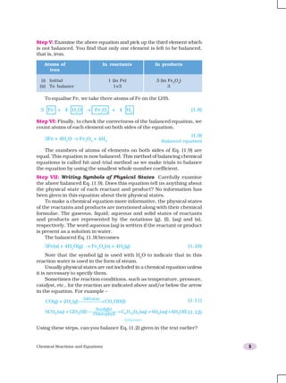 Chemical Reactions and Equations 5
To equalise Fe, we take three atoms of Fe on the LHS.
3 Fe + 4 H2
O → Fe3
O4
+ 4 H2
(1.8)
Step VI: Finally, to check the correctness of the balanced equation, we
count atoms of each element on both sides of the equation.
3Fe + 4H2
O → Fe3
O4
+ 4H2
The numbers of atoms of elements on both sides of Eq. (1.9) are
equal. This equation is now balanced. This method of balancing chemical
equations is called hit-and-trial method as we make trials to balance
the equation by using the smallest whole number coefficient.
Step VII: Writing Symbols of Physical States Carefully examine
the above balanced Eq. (1.9). Does this equation tell us anything about
the physical state of each reactant and product? No information has
been given in this equation about their physical states.
To make a chemical equation more informative, the physical states
of the reactants and products are mentioned along with their chemical
formulae. The gaseous, liquid, aqueous and solid states of reactants
and products are represented by the notations (g), (l), (aq) and (s),
respectively. The word aqueous (aq) is written if the reactant or product
is present as a solution in water.
The balanced Eq. (1.9) becomes
3Fe(s) + 4H2
O(g) → Fe3
O4
(s) + 4H2
(g) (1.10)
Note that the symbol (g) is used with H2
O to indicate that in this
reaction water is used in the form of steam.
Usually physical states are not included in a chemical equation unless
it is necessary to specify them.
Sometimes the reaction conditions, such as temperature, pressure,
catalyst, etc., for the reaction are indicated above and/or below the arrow
in the equation. For example –
CO(g) + 2H (g)2
340atm
CH OH(l)3 → (1.11)
6CO (aq) 12H O(l) C H O (aq) 6O2 2 6 12 6+ +
Sunlight
Chlorophyll
 → 22 2(aq) 6H O(l)+ (1.12)
(Glucose)
Using these steps, can you balance Eq. (1.2) given in the text earlier?
Step V: Examine the above equation and pick up the third element which
is not balanced. You find that only one element is left to be balanced,
that is, iron.
Atoms of In reactants In products
iron
(i) Initial 1 (in Fe) 3 (in Fe3
O4
)
(ii) To balance 1×3 3
(1.9)
(balanced equation)
 
