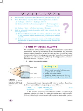 Science6
1.2 TYPES OF CHEMIC1.2 TYPES OF CHEMIC1.2 TYPES OF CHEMIC1.2 TYPES OF CHEMIC1.2 TYPES OF CHEMICAL REAAL REAAL REAAL REAAL REACTIONSCTIONSCTIONSCTIONSCTIONS
We have learnt in Class IX that during a chemical reaction atoms of one
element do not change into those of another element. Nor do atoms
disappear from the mixture or appear from elsewhere. Actually, chemical
reactions involve the breaking and making of bonds between atoms to
produce new substances. You will study about types of bonds formed
between atoms in Chapters 3 and 4.
1.2.1 Combination Reaction
Activity 1.4Activity 1.4Activity 1.4Activity 1.4Activity 1.4
Take a small amount of calcium oxide
or quick lime in a beaker.
Slowly add water to this.
Touch the beaker as shown in Fig. 1.3.
Do you feel any change in temperature?
Figure 1.3
Formation of slaked
lime by the reaction of
calcium oxide with
water
Calcium oxide reacts vigorously with water to produce slaked lime
(calcium hydroxide) releasing a large amount of heat.
CaO(s) + H2
O(l) → Ca(OH)2
(aq) (1.13)
(Quick lime) (Slaked lime)
In this reaction, calcium oxide and water combine to form a single
product, calcium hydroxide. Such a reaction in which a single product
is formed from two or more reactants is known as a combination reaction.
Q U E S T I O N SQ U E S T I O N SQ U E S T I O N SQ U E S T I O N SQ U E S T I O N S
1. Why should a magnesium ribbon be cleaned before burning in air?
2. Write the balanced equation for the following chemical reactions.
(i) Hydrogen + Chlorine → Hydrogen chloride
(ii) Barium chloride + Aluminium sulphate → Barium sulphate +
Aluminium chloride
(iii) Sodium + Water → Sodium hydroxide + Hydrogen
3. Write a balanced chemical equation with state symbols for the
following reactions.
(i) Solutions of barium chloride and sodium sulphate in water react
to give insoluble barium sulphate and the solution of sodium
chloride.
(ii) Sodium hydroxide solution (in water) reacts with hydrochloric
acid solution (in water) to produce sodium chloride solution and
water.
?
 