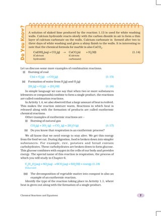 Chemical Reactions and Equations 7
Let us discuss some more examples of combination reactions.
(i) Burning of coal
C(s) + O2
(g) → CO2
(g) (1.15)
(ii) Formation of water from H2
(g) and O2
(g)
2H2
(g) + O2
(g) → 2H2
O(l) (1.16)
In simple language we can say that when two or more substances
(elements or compounds) combine to form a single product, the reactions
are called combination reactions.
In Activity 1.4, we also observed that a large amount of heat is evolved.
This makes the reaction mixture warm. Reactions in which heat is
released along with the formation of products are called exothermic
chemical reactions.
Other examples of exothermic reactions are –
(i) Burning of natural gas
CH4
(g) + 2O2
(g) → CO2
(g) + 2H2
O (g) (1.17)
(ii) Do you know that respiration is an exothermic process?
We all know that we need energy to stay alive. We get this energy
from the food we eat. During digestion, food is broken down into simpler
substances. For example, rice, potatoes and bread contain
carbohydrates. These carbohydrates are broken down to form glucose.
This glucose combines with oxygen in the cells of our body and provides
energy. The special name of this reaction is respiration, the process of
which you will study in Chapter 6.
C6
H12
O6
(aq) + 6O2
(aq) → 6CO2
(aq) + 6H2
O(l) + energy (1.18)
(Glucose)
(iii) The decomposition of vegetable matter into compost is also an
example of an exothermic reaction.
Identify the type of the reaction taking place in Activity 1.1, where
heat is given out along with the formation of a single product.
DoYouKnow?
A solution of slaked lime produced by the reaction 1.13 is used for white washing
walls. Calcium hydroxide reacts slowly with the carbon dioxide in air to form a thin
layer of calcium carbonate on the walls. Calcium carbonate is formed after two to
three days of white washing and gives a shiny finish to the walls. It is interesting to
note that the chemical formula for marble is also CaCO3
.
Ca(OH)2
(aq) + CO2
(g) → CaCO3
(s) + H2
O(l) (1.14)
(Calcium (Calcium
hydroxide) carbonate)
 