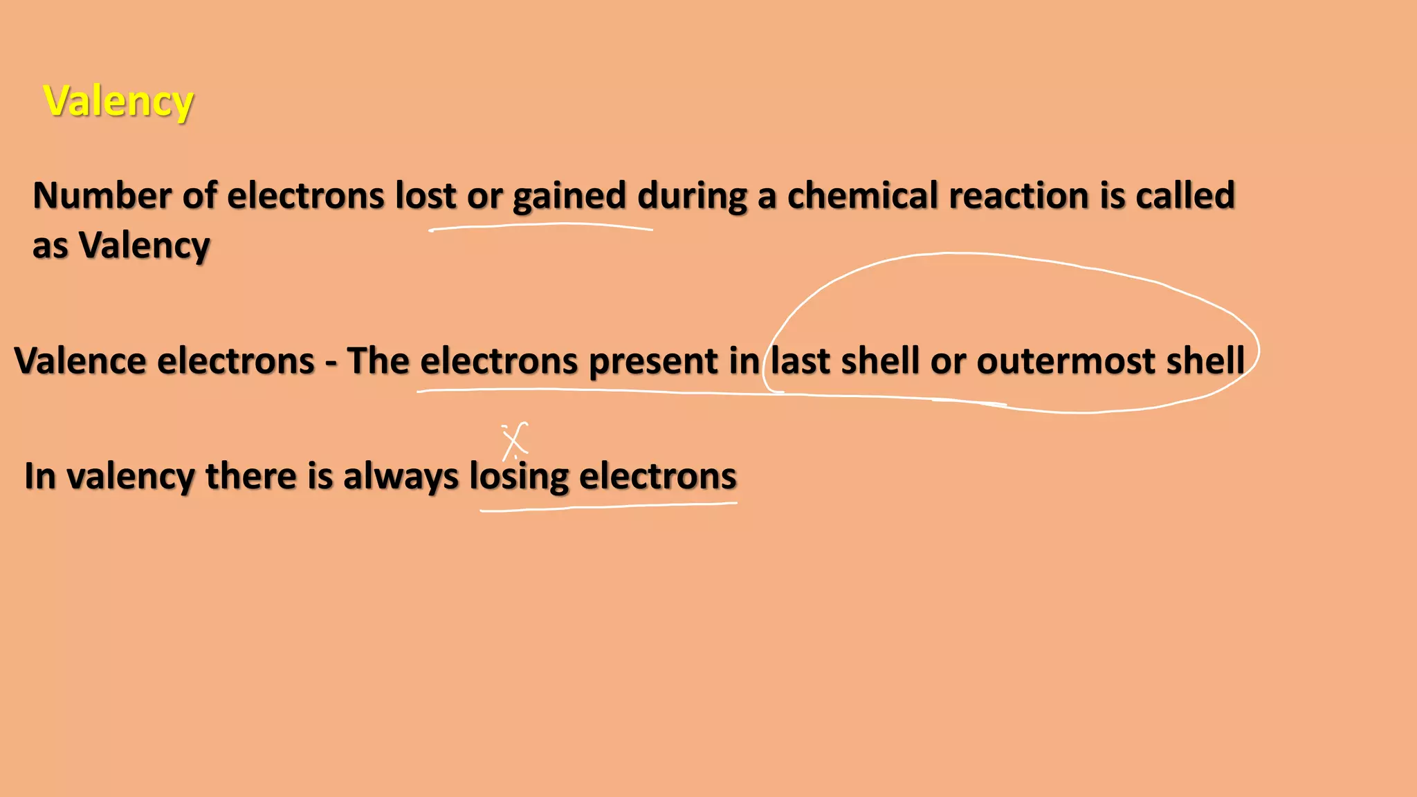 Valency
Number of electrons lost or gained during a chemical reaction is called
as Valency
Valence electrons - The electrons present in last shell or outermost shell
In valency there is always losing electrons
 