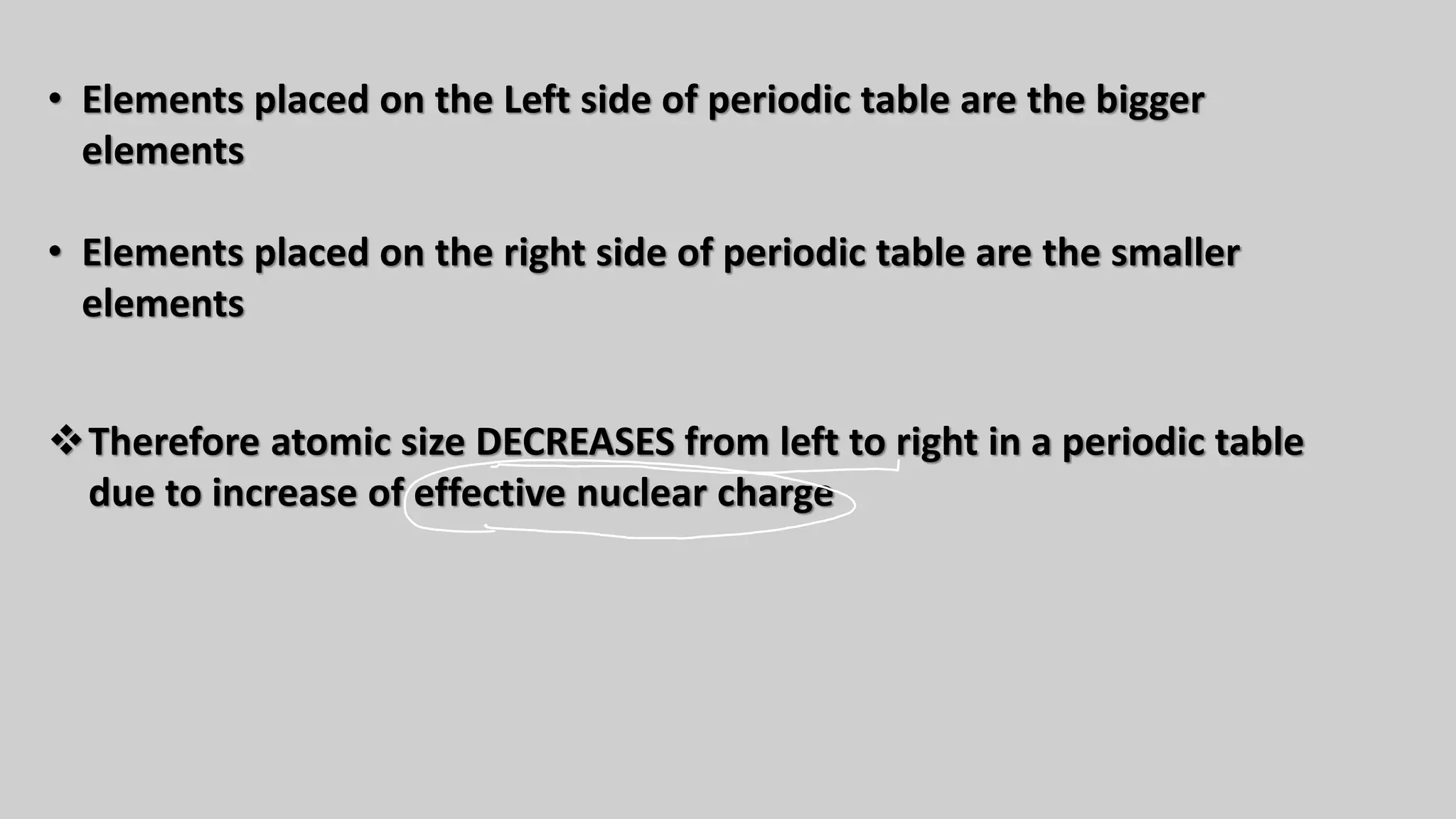 • Elements placed on the Left side of periodic table are the bigger
elements
• Elements placed on the right side of periodic table are the smaller
elements
❖Therefore atomic size DECREASES from left to right in a periodic table
due to increase of effective nuclear charge
 