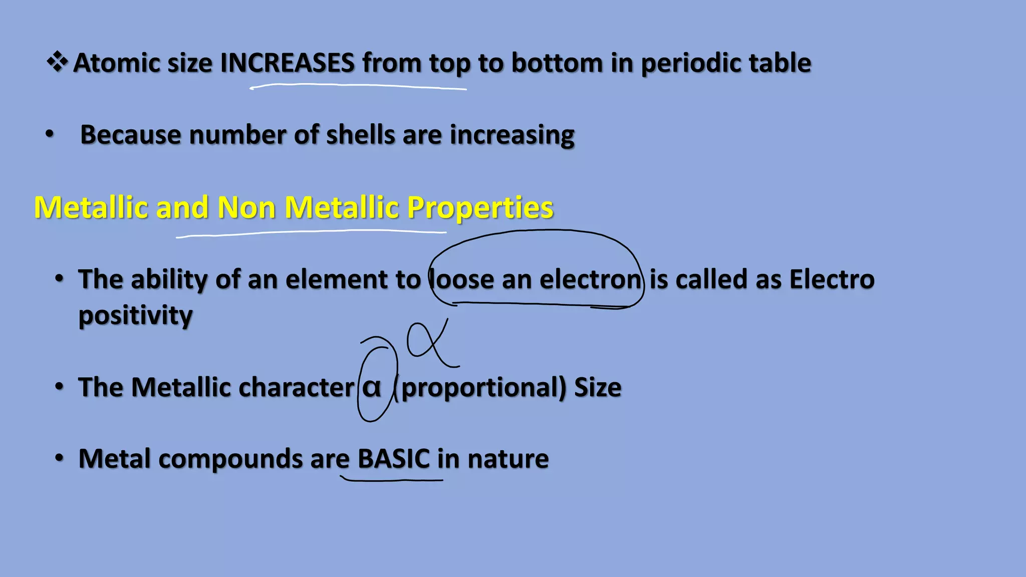❖Atomic size INCREASES from top to bottom in periodic table
• Because number of shells are increasing
Metallic and Non Metallic Properties
• The ability of an element to loose an electron is called as Electro
positivity
• The Metallic character (proportional) Size
• Metal compounds are BASIC in nature
 