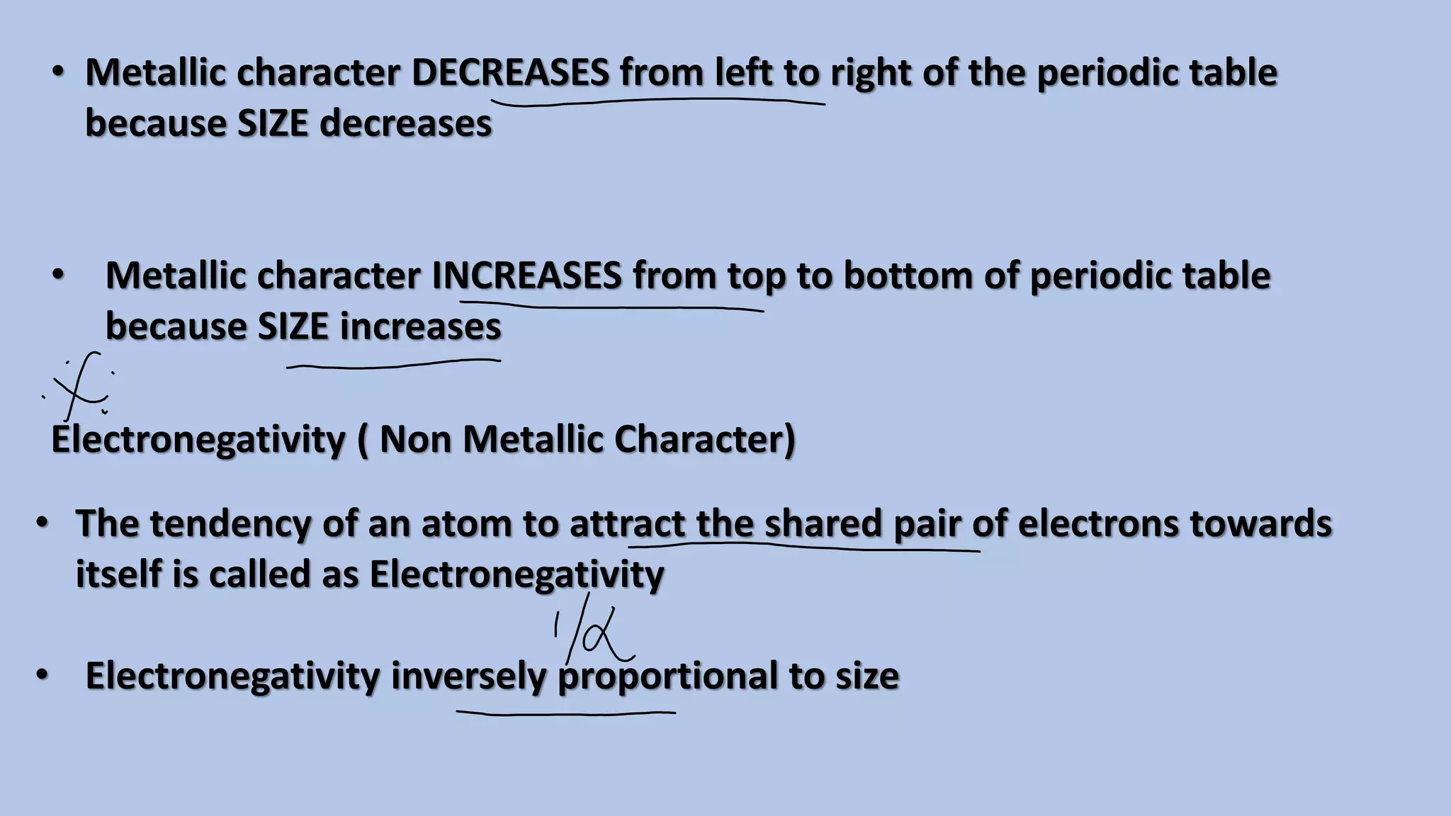 • Metallic character DECREASES from left to right of the periodic table
because SIZE decreases
• Metallic character INCREASES from top to bottom of periodic table
because SIZE increases
Electronegativity ( Non Metallic Character)
• The tendency of an atom to attract the shared pair of electrons towards
itself is called as Electronegativity
• Electronegativity inversely proportional to size
 