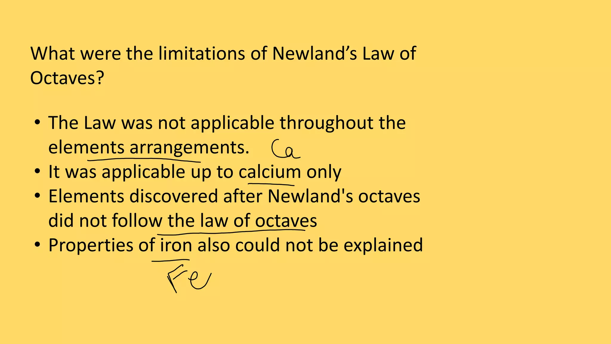 What were the limitations of Newland’s Law of
Octaves?
• The Law was not applicable throughout the
elements arrangements.
• It was applicable up to calcium only
• Elements discovered after Newland's octaves
did not follow the law of octaves
• Properties of iron also could not be explained
 