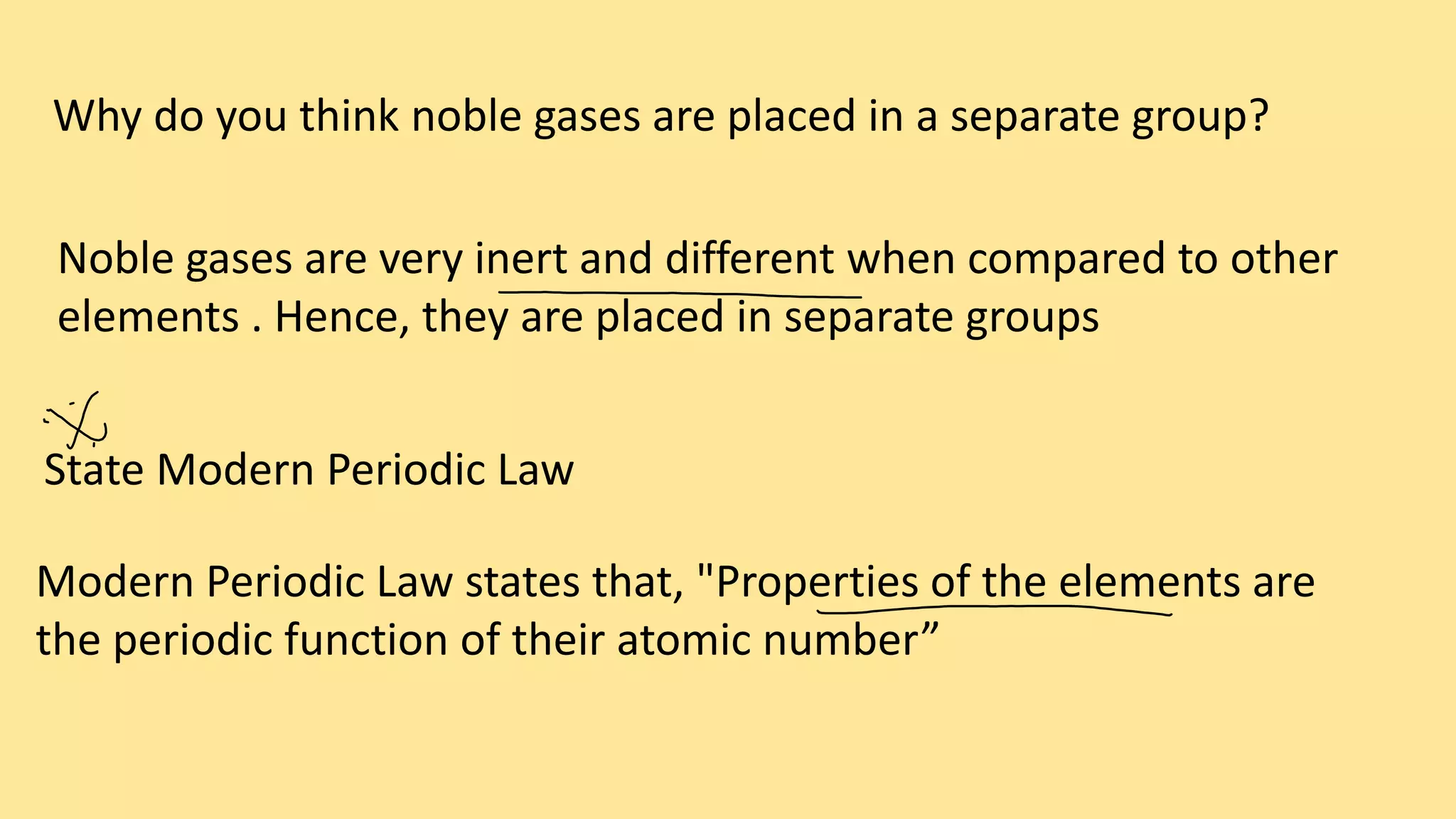 Why do you think noble gases are placed in a separate group?
Noble gases are very inert and different when compared to other
elements . Hence, they are placed in separate groups
State Modern Periodic Law
Modern Periodic Law states that, "Properties of the elements are
the periodic function of their atomic number”
 