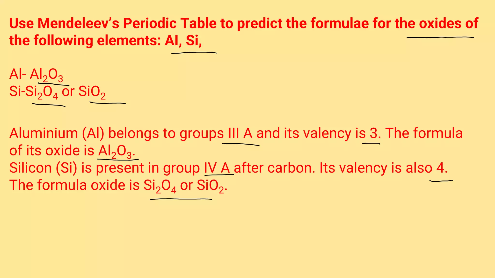 Use Mendeleev’s Periodic Table to predict the formulae for the oxides of
the following elements: AI, Si,
Al- Al2O3
Si-Si2O4 or SiO2
Aluminium (Al) belongs to groups III A and its valency is 3. The formula
of its oxide is Al2O3.
Silicon (Si) is present in group IV A after carbon. Its valency is also 4.
The formula oxide is Si2O4 or SiO2.
 