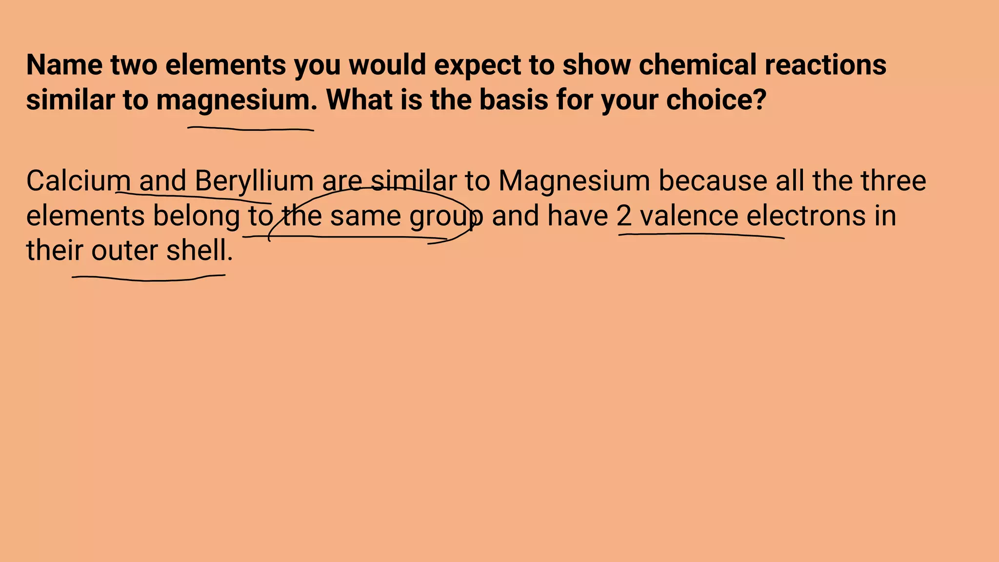 Name two elements you would expect to show chemical reactions
similar to magnesium. What is the basis for your choice?
Calcium and Beryllium are similar to Magnesium because all the three
elements belong to the same group and have 2 valence electrons in
their outer shell.
 
