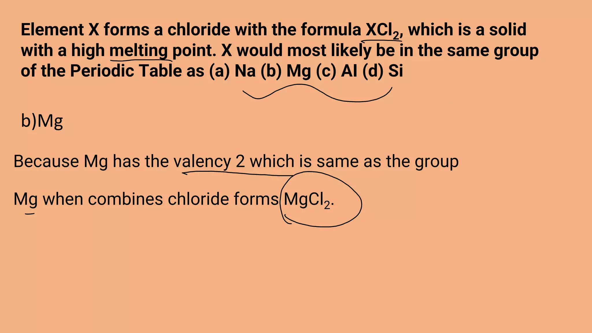 Element X forms a chloride with the formula XCl2, which is a solid
with a high melting point. X would most likely be in the same group
of the Periodic Table as (a) Na (b) Mg (c) AI (d) Si
b)Mg
Because Mg has the valency 2 which is same as the group
Mg when combines chloride forms MgCl2.
 
