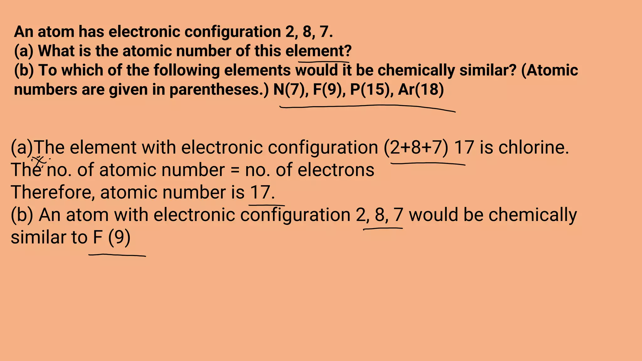 An atom has electronic configuration 2, 8, 7.
(a) What is the atomic number of this element?
(b) To which of the following elements would it be chemically similar? (Atomic
numbers are given in parentheses.) N(7), F(9), P(15), Ar(18)
(a)The element with electronic configuration (2+8+7) 17 is chlorine.
The no. of atomic number = no. of electrons
Therefore, atomic number is 17.
(b) An atom with electronic configuration 2, 8, 7 would be chemically
similar to F (9)
 