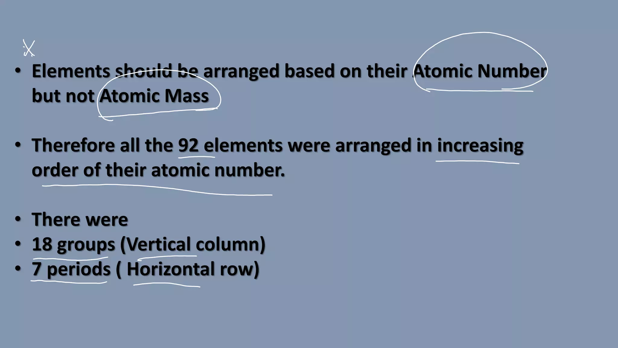 • Elements should be arranged based on their Atomic Number
but not Atomic Mass
• Therefore all the 92 elements were arranged in increasing
order of their atomic number.
• There were
• 18 groups (Vertical column)
• 7 periods ( Horizontal row)
 