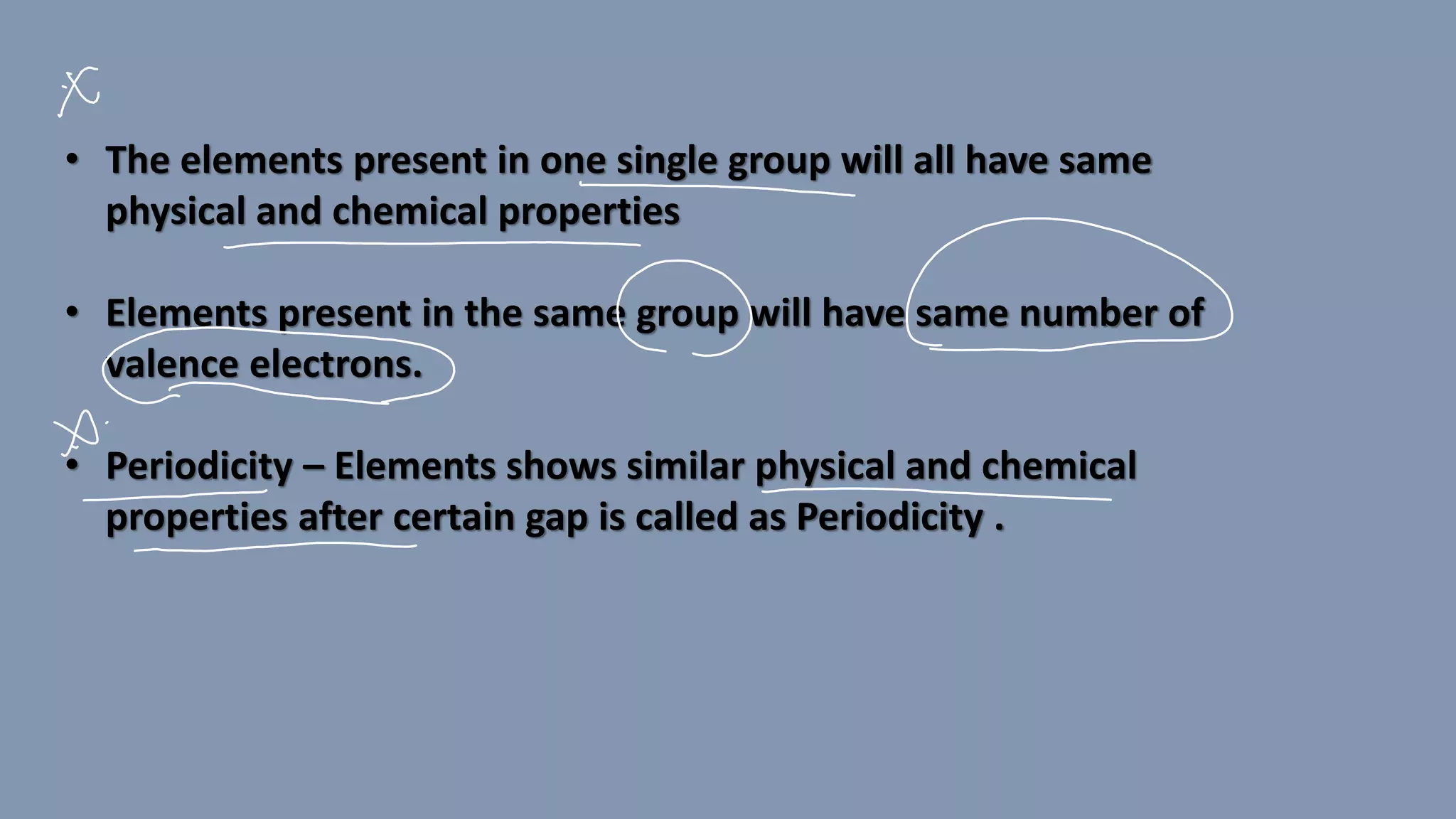 • The elements present in one single group will all have same
physical and chemical properties
• Elements present in the same group will have same number of
valence electrons.
• Periodicity – Elements shows similar physical and chemical
properties after certain gap is called as Periodicity .
 