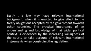 Lastly , a law may have relevant international
background when it is enacted to give effect to the
treaty obligations accepted by the government towards
other countries. The practical importance of an
understanding and knowledge of that wider political
context is evidenced by the increasing willingness of
the courts to take account of relevant international
instruments when construing the legislation.
 
