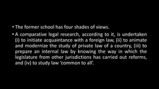 • The former school has four shades of views.
• A comparative legal research, according to it, is undertaken
(i) to initiate acquaintance with a foreign law, (ii) to animate
and modernize the study of private law of a country, (iii) to
prepare an internal law by knowing the way in which the
legislature from other jurisdictions has carried out reforms,
and (iv) to study law ‘common to all’.
 