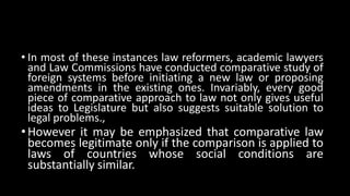 • In most of these instances law reformers, academic lawyers
and Law Commissions have conducted comparative study of
foreign systems before initiating a new law or proposing
amendments in the existing ones. Invariably, every good
piece of comparative approach to law not only gives useful
ideas to Legislature but also suggests suitable solution to
legal problems.,
•However it may be emphasized that comparative law
becomes legitimate only if the comparison is applied to
laws of countries whose social conditions are
substantially similar.
 