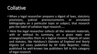 Collative
• When a legal researcher prepares a digest of laws, statutory
provisions, judicial pronouncements or annotated
bibliography on a particular topic or subject, that research
gets the label of collative legal research…..
• Here the legal researcher collects all the relevant materials,
with or without its summary, on a given topic and
arranges/classifies them in a logical manner. Digests of cases
and statutes, like Halsbury’s Statutes of England and Yearly
Digests (of cases published by All India Reporter, India),
published by well-known law publishers fall in this category
of legal research
 