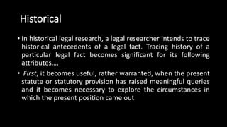 Historical
• In historical legal research, a legal researcher intends to trace
historical antecedents of a legal fact. Tracing history of a
particular legal fact becomes significant for its following
attributes….
• First, it becomes useful, rather warranted, when the present
statute or statutory provision has raised meaningful queries
and it becomes necessary to explore the circumstances in
which the present position came out
 