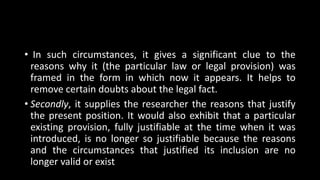 • In such circumstances, it gives a significant clue to the
reasons why it (the particular law or legal provision) was
framed in the form in which now it appears. It helps to
remove certain doubts about the legal fact.
• Secondly, it supplies the researcher the reasons that justify
the present position. It would also exhibit that a particular
existing provision, fully justifiable at the time when it was
introduced, is no longer so justifiable because the reasons
and the circumstances that justified its inclusion are no
longer valid or exist
 