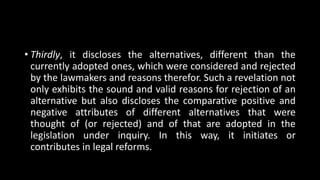 • Thirdly, it discloses the alternatives, different than the
currently adopted ones, which were considered and rejected
by the lawmakers and reasons therefor. Such a revelation not
only exhibits the sound and valid reasons for rejection of an
alternative but also discloses the comparative positive and
negative attributes of different alternatives that were
thought of (or rejected) and of that are adopted in the
legislation under inquiry. In this way, it initiates or
contributes in legal reforms.
 