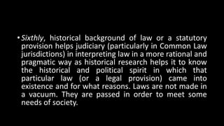 • Sixthly, historical background of law or a statutory
provision helps judiciary (particularly in Common Law
jurisdictions) in interpreting law in a more rational and
pragmatic way as historical research helps it to know
the historical and political spirit in which that
particular law (or a legal provision) came into
existence and for what reasons. Laws are not made in
a vacuum. They are passed in order to meet some
needs of society.
 
