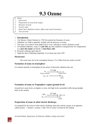 9.3 Ozone
3. Ozone
1. Occurrence
2. Preparation of ozone from oxygen
3. Structure of ozone
4. Test for ozone
5. Ozone layer depletion (causes, effects and control measures)
6. Uses of ozone
o Introduction
o Van Marum ( Dutch Chemist) in 1785 first noticed the formation of ozone.
o Schönbein (in 1840) is generally credited with the discovery of ozone.
o The name ozone derives from ozein (Greek word) -referring to ozone's distinctive smell.
o In standard conditions, ozone is a pale blue gas that condenses at progressively low temperatures
to a dark blue liquid and finally a violet-black solid.
o Powerful oxidizing agent than O2
o Nepal has been Celebrating September 16 as Ozone day from 1997.
Occurrence
The ozone layer lies in the stratosphere between 12 to 25Km from the surface of earth
Formation of ozone in stratosphere
It is formed naturally in stratosphere by the action of ultraviolet radiation from sun.
O2
UV light
O + O
O2 + O O3
Ozone
Oxygen molecule Oxygen atoms
Formation of ozone in Troposphere region (ground level)
Ground level ozone levels are highest in cities with high levels automobile traffic during daylight
hours in the summer.
NO2
O2 + O
UV light
NO + O
O3
Ozone
Preparation of ozone in silent electric discharge:
It is prepared by the action of silent electric discharge upon pure and dry oxygen in an apparatus
called ozoniser ( Siemen’s ozoniser ). Only 10% of ozone is formed by this method.
10
Govinda Pathak, Department of Chemistry, Rehdon college and school.
 