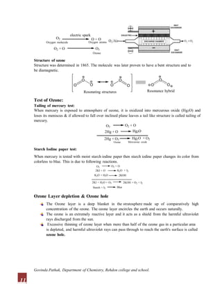 O2
electric spark
O + O
O2 + O O3
Ozone
Oxygen molecule Oxygen atoms
O O
O O O
Structure of ozone
Structure was determined in 1865. The molecule was later proven to have a bent structure and to
be diamagnetic.
O O O
O
Resonating structures Resonance hybrid
Test of Ozone:
Tailing of mercury test:
When mercury is exposed to atmosphere of ozone, it is oxidized into mercurous oxide (Hg2O) and
loses its meniscus & if allowed to fall over inclined plane leaves a tail like structure is called tailing of
mercury.
O3 O2 + O
2Hg + O Hg2O
2Hg + O3 Hg2O + O2
Mercurous oxide
Ozone
Starch Iodine paper test:
When mercury is tested with moist starch iodine paper then starch iodine paper changes its color from
colorless to blue. This is due to following reactions.
Ozone Layer depletion & Ozone hole
The Ozone layer is a deep blanket in the stratosphere made up of comparatively high
concentration of the ozone. The ozone layer encircles the earth and occurs naturally.
The ozone is an extremely reactive layer and it acts as a shield from the harmful ultraviolet
rays discharged from the sun.
Excessive thinning of ozone layer when more than half of the ozone gas in a particular area
is depleted, and harmful ultraviolet rays can pass through to reach the earth's surface is called
ozone hole.
O3
2KI + O
K2O + H2O
O2 + O
K2O + I2
2KOH
2KI + H2O + O3 2KOH + O2 + I2
Starch + I2 Blue
11
Govinda Pathak, Department of Chemistry, Rehdon college and school.
 