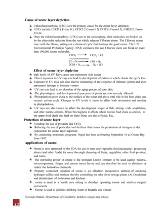 Cause of ozone layer depletion
Chlorofluorocarbons (CFCs) are the primary cause for the ozone layer depletion.
CFCs include CFCl3 ( Freon-11), CF2CL2 (Freon-12) CF3Cl ( Freon-13), CHClF2( Freon-
22) etc
Once the chlorofluorocarbons (CFCs) are in the stratosphere, their molecules are broken up
by the ultraviolet radiation from the sun which releases Chlorine atoms. The Chlorine atoms
react with the Ozone, setting out a chemical cycle that destroys the good ozone. The U.S.
Environmental Protection Agency (EPA) estimates that one Chlorine atom can break up more
than 100,000 ozone molecules.
CFCl3 CFCl2 + Cl
(Trichlorofluoromethane)
Cl + O3
2ClO + O
ClO + O2
O2 + 2Cl
Effect of ozone layer depletion
high levels of UV Rays cause non-melanoma skin cancer
Direct exposure to UV rays can lead to development of cataracts which clouds the eye’s lens.
Exposure to UV rays can also lead to weakening of the response of immune system and even
permanent damage to immune system
UV rays can lead to acceleration of the aging process of your skin.
The physiological and developmental processes of plants are also severely affected.
Phytoplankton grow close to the surface of the water and plays vital role in the food chain and
oceanic carbon cycle. Changes in UV levels is know to affect both orientation and motility
in phytoplankton.
UV rays are also known to affect the development stages of fish, shrimp, crab, amphibians,
and other marine animals. When this happens it affects whole marine food chain as animals in
the upper food chain that feed on these fishes are also affected. Etc..
Protection of ozone layer
Avoiding the use of products like CFCs.
Reducing the use of pesticides and fertilizer that causes the production of nitrogen oxides
responsible for ozone layer depletion.
By conducting awareness programs. Nepal has been celebrating September 16 as Ozone Day
from 1997.
Applications of ozone:
Ozone is now approved by the FDA for use in meat and vegetable food packaging / processing
plants (and other foods) for more thorough cleansing of fruits, vegetables, other fresh produce,
and meats.
The sterilizing power of ozone is the strongest known element to be used against bacteria,
micro-organisms, fungus and certain insect larvae and can therefore be used to eliminate or
reduce the hazardous chemicals.
Properly controlled injection of ozone is an effective, inexpensive method of oxidizing
hydrogen sulfide and methane thereby controlling the odor form sewage plants (As Deodorizer
and disinfectants of bathrooms and kitchen)
ozone is used in a health care setting to disinfect operating rooms and sterilize surgical
instruments
Ozone is used to disinfect drinking water of bacteria and viruses
12
Govinda Pathak, Department of Chemistry, Rehdon college and school.
 