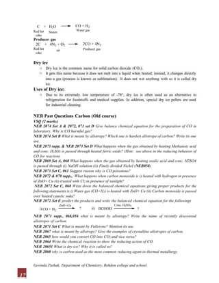 C + H2O CO + H2
Water gas
Red hot
coke
Steam
Producer gas
2C + 4N2 + O2
Red hot
2CO + 4N2
Producer gas
coke
air
Dry ice
o
o
Dry Ice is the common name for solid carbon dioxide (CO2).
It gets this name because it does not melt into a liquid when heated; instead, it changes directly
into a gas (process is known as sublimation). It does not wet anything with so it is called dry
ice.
Uses of Dry ice:
o Due to its extremely low temperature of -78°, dry ice is often used as an alternative to
refrigeration for foodstuffs and medical supplies. In addition, special dry ice pellets are used
for industrial cleaning.
NEB Past Questions Carbon (Old course)
VSQ (2 marks)
NEB 2074 Set A & 2072, 071 set D Give balance chemical equation for the preparation of CO in
laboratory. Why is CO harmful gas?
NEB 2074 Set B What is meant by allotropy? Which one is hardest allotrope of carbon? Write its one
use.
NEB 2073 supp. & NEB 2073 Set D What happens when the gas obtained by heating Methanoic acid
and conc. H2SO4 is passed through heated ferric oxide? (Hint: see above in the reducing behavior of
CO for reaction)
NEB 2069 Set A, 060 What happens when the gas obtained by heating oxalic acid and conc. H2SO4
is passed through (i) NaOH solution (ii) Finely divided Nickel (NEB058)
NEB 2073 Set C, 061 Suggest reason why is CO poisonous?
NEB 2072 & 070 supp., What happens when carbon monoxide is i) heated with hydrogen in presence
of ZnO+ Cu (ii) treated with Cl2 in presence of sunlight?
NEB 2072 Set C, 068 Write down the balanced chemical equations giving proper products for the
following statements is i) Water gas (CO+H2) is heated with ZnO+ Cu (ii) Carbon monoxide is passed
over heated caustic soda?
NEB 2072 Set E predict the products and write the balanced chemical equation for the followings
2
i) CO + H
ZnO +Cu
? ii)
17
Conc. H2SO4
HCOOH ?
NEB 2071 supp., 068,056 what is meant by allotropy? Write the name of recently discovered
allotropes of carbon.
NEB 2071 Set C What is meant by Fullerene? Mention its use.
NEB 2067 what is meant by allotropy? Give the examples of crystalline allotropes of carbon.
NEB 2065 how would you convert CO into CO2 and vice versa?
NEB 2064 Write the chemical reaction to show the reducing action of CO.
NEB 20651 What is dry ice? Why it is called so?
NEB 2060 why is carbon used as the most common reducing agent in thermal metallurgy.
Govinda Pathak, Department of Chemistry, Rehdon college and school.
 