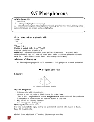 9.7 Phosphorous
NEB syllabus_076
7. Introduction
1. Allotropes of phosphorus (name only)
2. Preparation (no diagram and description is required), properties (basic nature, reducing nature,
action with halogens and oxygen) and uses of phosphine
Occurrence, Position in periodic table
Symbol: P
At no.: 15
At mass: 31
Valency= 3 & 5
Position in periodic table: Group VA or 15
Electronic configuration: 1s22s22p63s23p3
Occurrence: Phosphorite or phosphate rock (Ca3(PO4)2), Fluoroapatite ( 3Ca3(PO4)2. CaF2),
Hydroxyapatite (3Ca3(PO4)2. Ca(OH)2 ) ,animal bones, teeth ( 58% calcium phosphate), occurs in
DNA, RNA, Adenosine triphosphate( ATP), Adenosine Diphosphate (ADP)
Allotropes of phosphorus
a) White or yellow phosphorus b) Red phosphorus c) Black phosphorus d) Violet phosphorous
White phosphorous
Structure:
P
2.41 Å
600
P P
P
Fig. Tetrahedral structure of White phosphorous
Physical Properties
• Soft waxy white solid with garlic odor.
• Insoluble in water but soluble in organic solvent like alcohol, ether.
• Glows in dark. This phenomenon is called phosphorescence. This is due to the slow combustion
of phosphorous in presence of air. But the flame produce is “cold flame”
• Very reactive and extremely poisonous.
• Low melting point & boiling point
White or yellow P stored in water
It is water insoluble but is highly reactive, and spontaneously combusts when exposed to the air,
hence it is stored in water.
18
Govinda Pathak, Department of Chemistry, Rehdon college and school.
 
