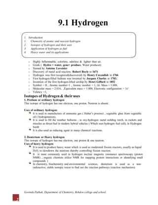 9.1 Hydrogen
1. Introduction
1. Chemistry of atomic and nascent hydrogen
2. Isotopes of hydrogen and their uses
3. Application of hydrogen as fuel
4. Heavy water and its applications
o Highly Inflammable, colorless, odorless & lighter than air.
o Greek ( Hydro = water, gene= produce, Water producer)
o Named by Antoine Lavoisier
o Discovery of metal acid reaction- Robert Boyle in 1671
o Hydrogen was first recognized(discovered) by Henry Cavendish in 1766
o First hydrogen-filled balloon was invented by Jacques Charles in 1783.
o Invention of the first hydrogen-lifted airship by Henri Giffard in 1852
o Symbol = H , Atomic number=1 , Atomic number = 1, At. Mass = 1.008,
o Molecular mass = 2.016, ,Equivalent mass = 1.008, Electronic configuration = 1s1
o Valency =1,
Isotopes of Hydrogen & their uses
1. Protium or ordinary hydrogen
This isotope of hydrogen has one electron, one proton. Neutron is absent.
Uses of ordinary hydrogen:
It is used in manufacture of ammonia gas ( Haber’s process) , vegetable ghee from vegetable
oil ( hydrogenation),
It is used to fill the weather balloons , in oxy-hydrogen metal welding torch, in rockets and
missiles as thrust fuel in modern hybrid vehicles ( Which uses hydrogen fuel cell), in Hydrogen
bomb
It is also used as reducing agent in many chemical reactions.
2. Deuterium or Heavy hydrogen
This isotope of hydrogen has one electron, one proton & one neutron.
Uses of heavy hydrogen:
It is used to produce heavy water which is used as moderated fission reactors, usually as liquid
D2O, to slowdown the neutrons thereby controlling fission reaction.
It is most commonly used in hydrogen nuclear magnetic resonance spectroscopy (proton
NMR) , organic chemists utilize NMR for mapping protein interactions or identifying small
compounds )
In chemistry, biochemistry and environmental sciences, deuterium is used as a non-
radioactive, stable isotopic tracer to find out the reaction pathways (reaction mechanism)
2
Govinda Pathak, Department of Chemistry, Rehdon college and school.
 