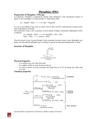 Phosphine (PH3)
Preparation of Phosphine ( PH3) gas
In Laboratory: Phosphine is prepared by heating white phosphorus with concentrated solution of
alkalis in inert atmosphere of carbon dioxide in round bottom flask.
P4 + 3NaOH + 3H2O PH3 + 3NaH2PO2
As soon as the bubbles of gas come in contact with air, they catch fire, spontaneously forming vortex
rings of phosphorus pentoxide:
The combustion of gas is due to presence of trace amount of highly inflammable diphosphine (P2H4)
as impurity.
P4 + 4NaOH + 4H2O
P2H4 + 7/2O2
4NaH2PO2 + PH3 + P2H4
P2O5 + 2H2O
Thus the mixture of gas is passed through U-tube containing freezing mixture, where diphosphine gas
freezes out and unfrozen phosphine gas is collected in gas jar by downward displacement of water.
Structure of Phosphine
P
H H
H
Fig. Trigonal pyramidal structure
of phosphine
lone pair
electrons
PH3
Physical Properties
• It is colorless gas with rotten fish smell.
• It is slightly soluble in water & heavier than air.
• It is toxic in nature. It can be converted into liquid form at -87.7oC & freezes into white solid
at -133oC.
Chemical properties
O2
P2O5 + H2O
+
CuSO4 (aq.)
Cu3P2 + H2SO4
HCl (aq.)
Phosphine
Cl2
H3PO4
-1
HCl
AgNO3 (aq.)
Copper phosphide
(Black ppt)
Ag3P + H2SO4
Silver phosphide
(White ppt)
PH4Cl
(Phosphonium chloride)
Orthophosphoric acid
0
Cu + H3PO3 + H2SO4
Ag
0
+ H3PO3 + HNO3
Reducing
character
Basic character
Combustion
+5
PCl5
0
on long stand
on long stand
20
Govinda Pathak, Department of Chemistry, Rehdon college and school.
 