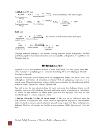 Acidified K2Cr2O7 test:
K2Cr2O7 + H2SO4 + H2 No reaction ( Orange color not discharged)
Potassium dichromate
(Orange)
+6
K2Cr2O7 + 4H2SO4
Potassiumdichromate
(Orange)
Zn + dilH2SO4
Molecular hydrogen
+ 6[H] + 7H2O
+3
K2SO4 + Cr2(SO4)3
Chromium sulfate
(Green)
Nascenthydrogen
Zn + dilH2SO4
FeCl3 test:
No reaction ( Reddish brown color not discharged)
Zn + dilH2SO4
Molecular hydrogen
FeCl3 + H2
Ferric Chloride
(Reddish brown)
FeCl2 + HCl
+3
FeCl3 +
FerricChloride
(Reddishbrown)
[H]
Nascent hydrogen FerrousChloride
(light green)
4
Zn + dilH2SO4 +2
Although molecular hydrogen is less powerful reducing agent than nascent hydrogen but also used
as reducing agent in many chemical reactions such as in catalytic hydrogenation of vegetable oil into
Vanaspati ghee etc.
Hydrogen as Fuel
Hydrogen is locked up in enormous quantities in water, hydrocarbons, and other organic matter. One
of the challenges of using hydrogen as a fuel comes from being able to extract hydrogen efficiently
from these compounds.
Hydrogen fuel can also provide motive power for liquid-propellant rockets, cars, trucks, trains, boats
and airplanes, portable fuel cell applications or stationary fuel cell applications, which can power an
electric motor. The problems of using hydrogen fuel in cars arise from the fact that hydrogen is difficult
to store in either a high pressure tank or a cryogenic tank.
Fuel cells present the most attractive choice for energy conversion from hydrogen directly towards
electricity, due to their high efficiency, low noise, and limited number of moving parts. Fuel cells are
of interest for both stationary and mobile power generation from hydrogen. Fuel cells are often
considered as part of a vehicle propulsion system.
A fuel cell vehicle (FCV) or fuel cell electric vehicle (FCEV) is an electric vehicle that uses a fuel
cell, sometimes in combination with a small battery or supercapacitor, to power its onboard electric
motor. Fuel cells in vehicles generate electricity generally using oxygen from the air and compressed
hydrogen. Most fuel cell vehicles are classified as zero-emissions vehicles that emit only water and
heat.
Govinda Pathak, Department of Chemistry, Rehdon college and school.
 