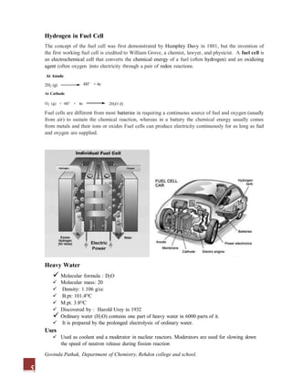 Hydrogen in Fuel Cell
The concept of the fuel cell was first demonstrated by Humphry Davy in 1801, but the invention of
the first working fuel cell is credited to William Grove, a chemist, lawyer, and physicist. A fuel cell is
an electrochemical cell that converts the chemical energy of a fuel (often hydrogen) and an oxidizing
agent (often oxygen )into electricity through a pair of redox reactions.
At Anode
Heavy Water
 Molecular formula : D2O
 Molecular mass: 20
 Density: 1.106 g/cc
 B.pt: 101.4OC
 M.pt. 3.8OC
 Discovered by : Harold Urey in 1932
 Ordinary water (H2O) contains one part of heavy water in 6000 parts of it.
 It is prepared by the prolonged electrolysis of ordinary water.
Uses
 Used as coolant and a moderator in nuclear reactors. Moderators are used for slowing down
the speed of neutron release during fission reaction
2H2 (g) 4H+ + 4e
At Cathode
O2 (g) + 4H+ + 4e 2H2O (l)
Fuel cells are different from most batteries in requiring a continuous source of fuel and oxygen (usually
from air) to sustain the chemical reaction, whereas in a battery the chemical energy usually comes
from metals and their ions or oxides. Fuel cells can produce electricity continuously for as long as fuel
and oxygen are supplied.
5
Govinda Pathak, Department of Chemistry, Rehdon college and school.
 